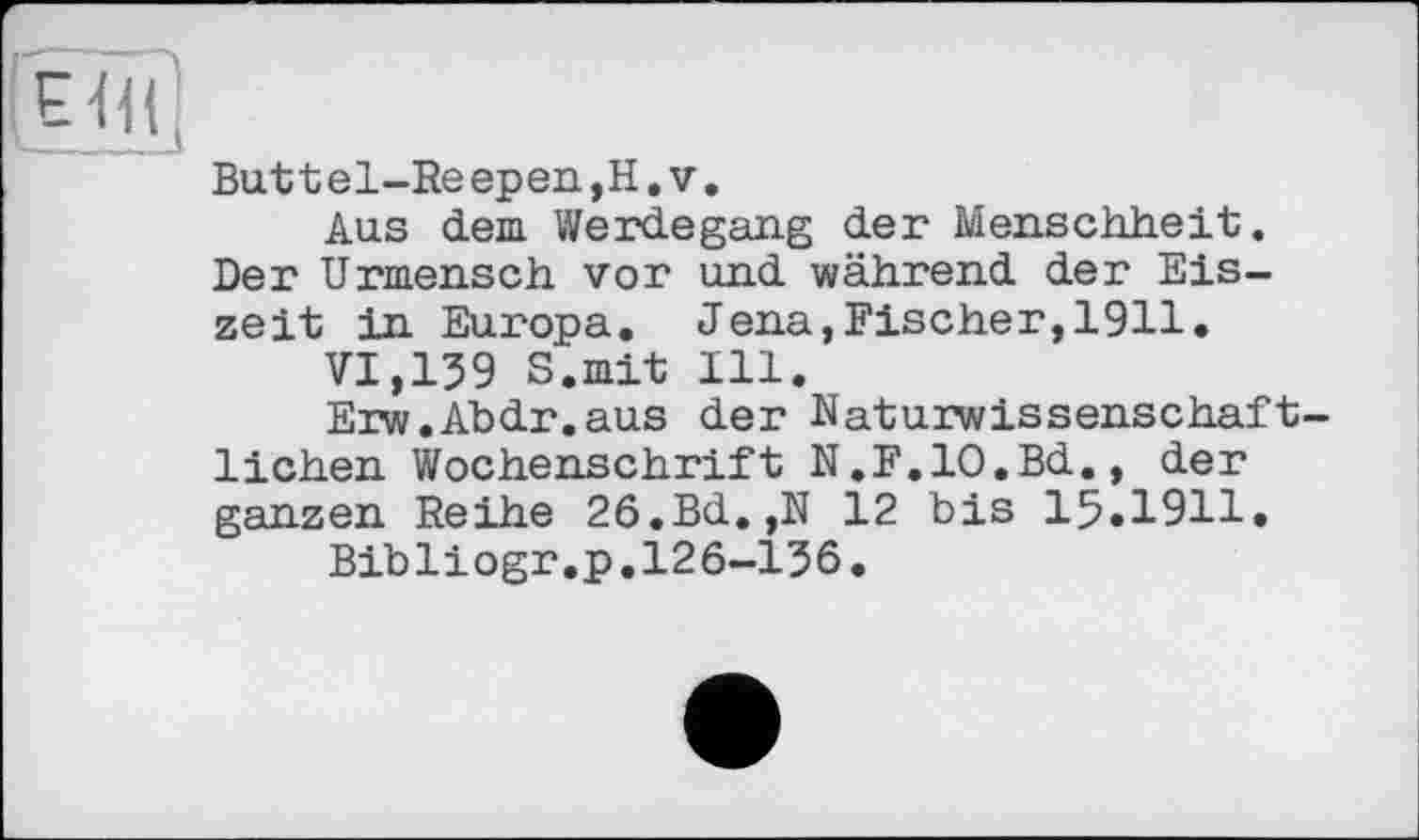 ﻿Buttel-Reepen,H.v.
Aus dem Werdegang der Menschheit;. Der Urmensch vor und während der Eiszeit in Europa. Jena,Fischer,1911.
VI,139 S.mit Ill.
Erw.Abdr.aus der Naturwissenschaftlichen Wochenschrift N.F.IO.Bd., der ganzen Reihe 26.Bd. ,N 12 bis 15.1911.
Bibliogr.p.126-136.